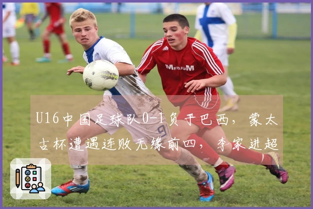 U16中国足球队0-1负于巴西，蒙太古杯遭遇连败无缘前四，李家进超远射门险造进球