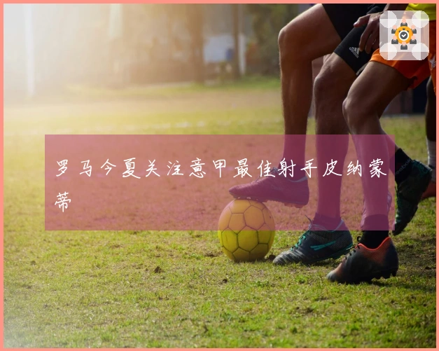 罗马今夏关注意甲最佳射手皮纳蒙蒂