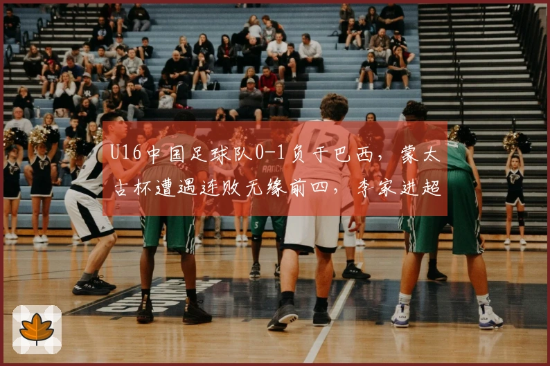 U16中国足球队0-1负于巴西，蒙太古杯遭遇连败无缘前四，李家进超远射门险造进球
