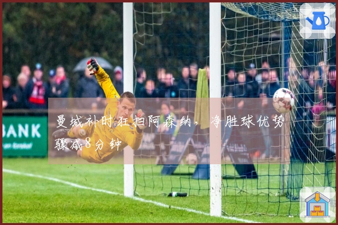 曼城补时狂扫阿森纳，净胜球优势骤减8分钟