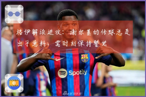 格伊解读进攻：谢尔基的传球总是出乎意料，需时刻保持警觉