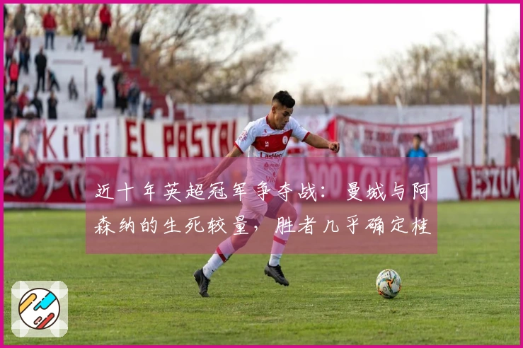 近十年英超冠军争夺战：曼城与阿森纳的生死较量，胜者几乎确定桂冠