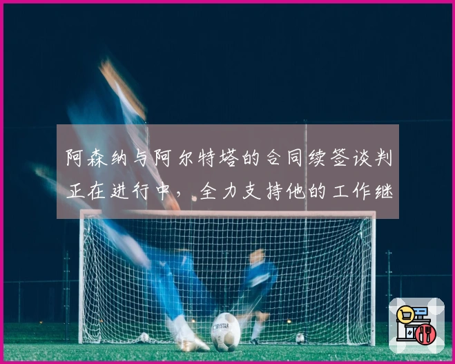 阿森纳与阿尔特塔的合同续签谈判正在进行中，全力支持他的工作继续推进