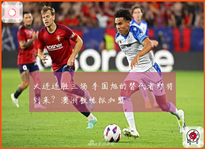 大连连胜三场 李国旭的替代者即将到来？澳洲教练拟加盟