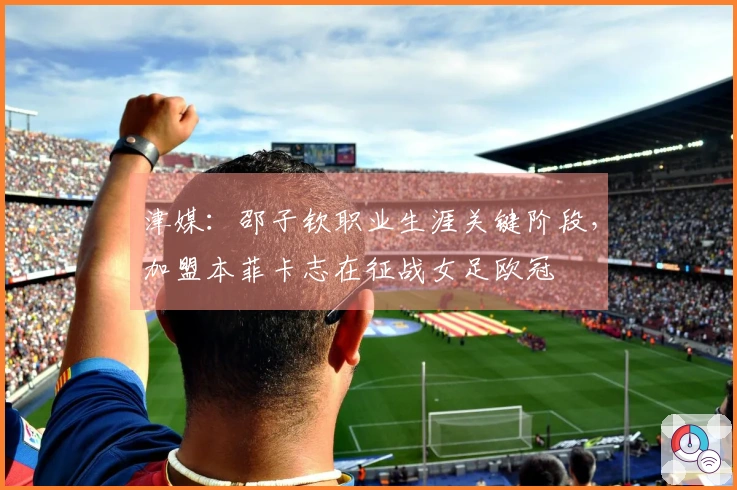 津媒：邵子钦职业生涯关键阶段，加盟本菲卡志在征战女足欧冠
