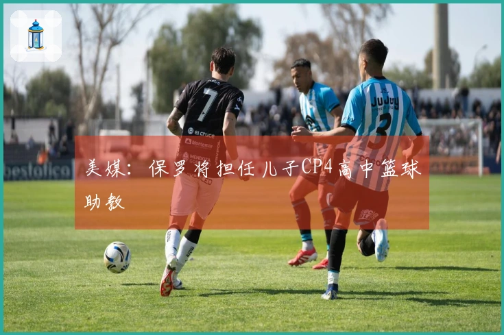 美媒：保罗将担任儿子CP4高中篮球助教