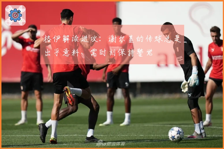格伊解读进攻：谢尔基的传球总是出乎意料，需时刻保持警觉