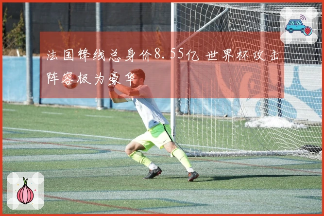 法国锋线总身价8.55亿 世界杯攻击阵容极为豪华